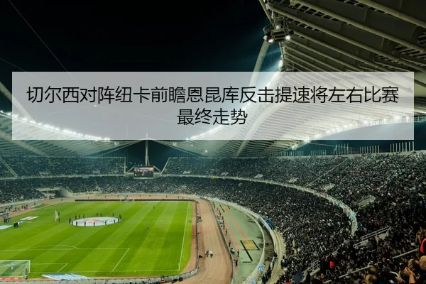 切尔西对阵纽卡前瞻恩昆库反击提速将左右比赛最终走势 - ANBO SPORTS